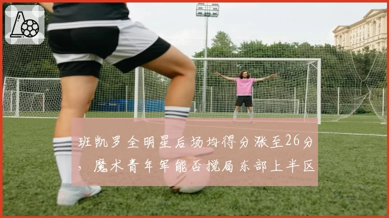 班凯罗全明星后场均得分涨至26分，魔术青年军能否搅局东部上半区？