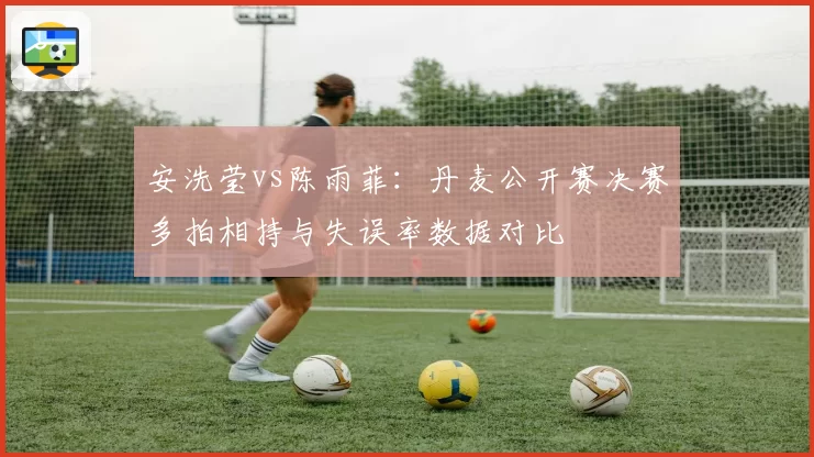 安洗莹vs陈雨菲：丹麦公开赛决赛多拍相持与失误率数据对比
