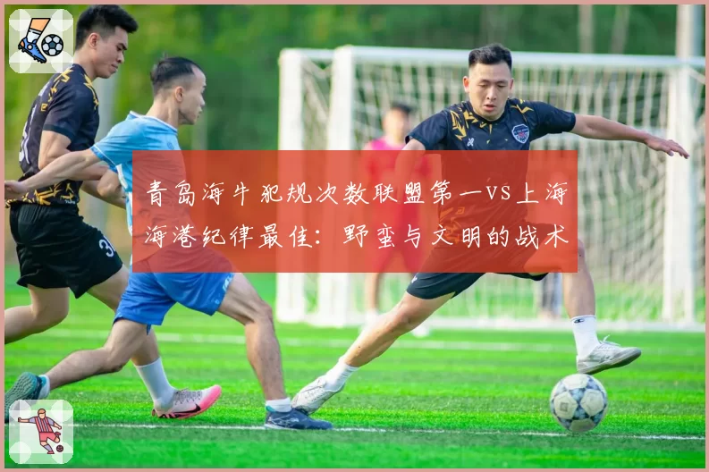 青岛海牛犯规次数联盟第一vs上海海港纪律最佳:野蛮与文明的战术天平