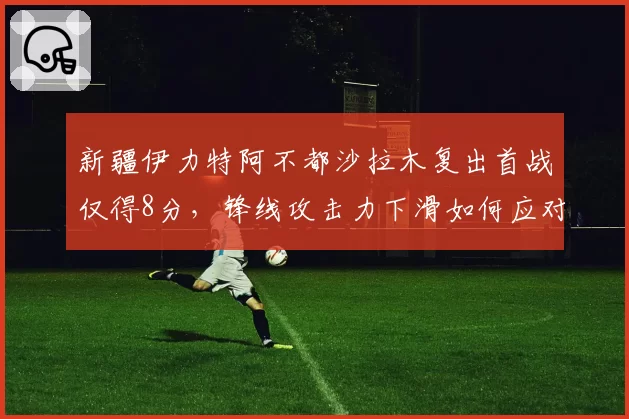 新疆伊力特阿不都沙拉木复出首战仅得8分，锋线攻击力下滑如何应对？
