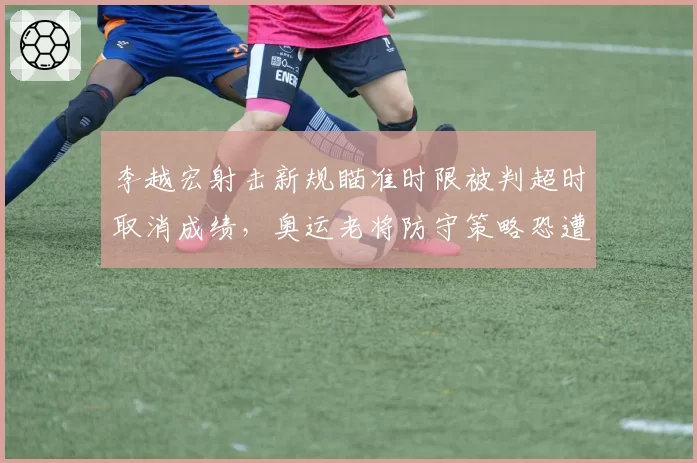 李越宏射击新规瞄准时限被判超时取消成绩，奥运老将防守策略恐遭全面针对