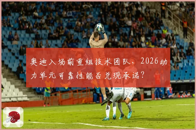 奥迪入场前重组技术团队，2026动力单元可靠性能否兑现承诺？
