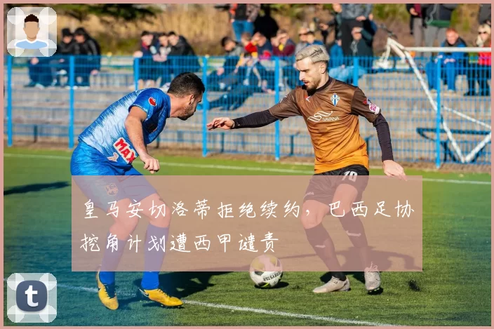皇马安切洛蒂拒绝续约，巴西足协挖角计划遭西甲谴责