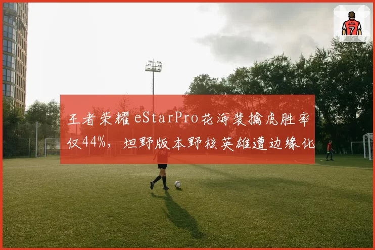 王者荣耀 eStarPro花海裴擒虎胜率仅44%，坦野版本野核英雄遭边缘化引战术争议