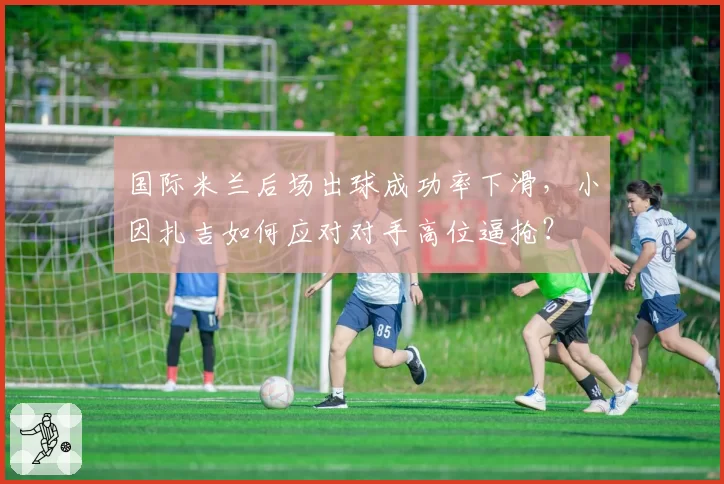 国际米兰后场出球成功率下滑，小因扎吉如何应对对手高位逼抢？