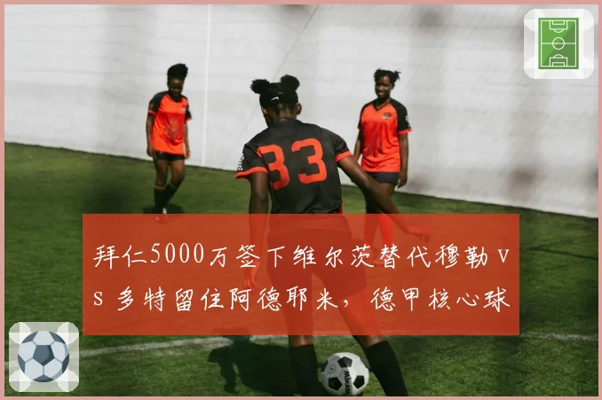 拜仁5000万签下维尔茨替代穆勒 vs 多特留住阿德耶米，德甲核心球员留存策略分化