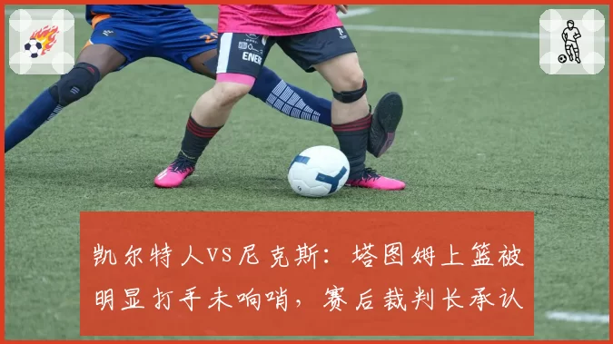 凯尔特人vs尼克斯：塔图姆上篮被明显打手未响哨，赛后裁判长承认误判