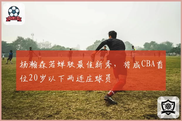 杨瀚森若蝉联最佳新秀，将成CBA首位20岁以下两连庄球员