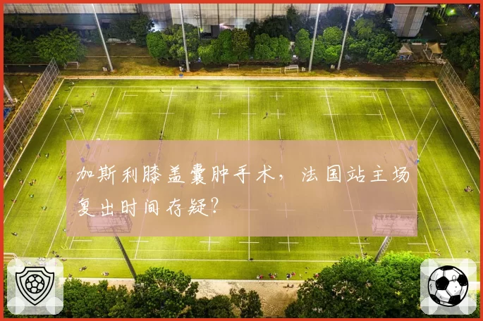 加斯利膝盖囊肿手术，法国站主场复出时间存疑？