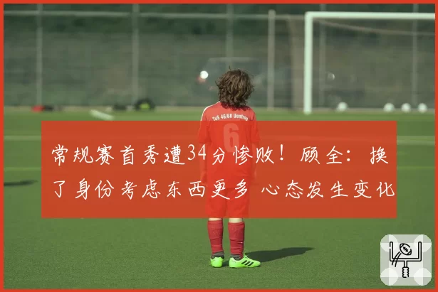常规赛首秀遭34分惨败！顾全：换了身份考虑东西更多 心态发生变化