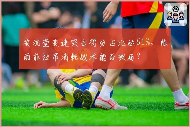 安洗莹变速突击得分占比达61%，陈雨菲拉吊消耗战术能否破局？