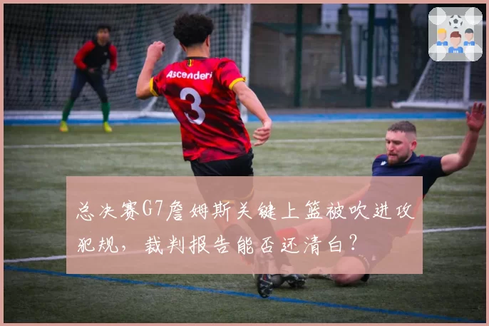 总决赛G7詹姆斯关键上篮被吹进攻犯规，裁判报告能否还清白？