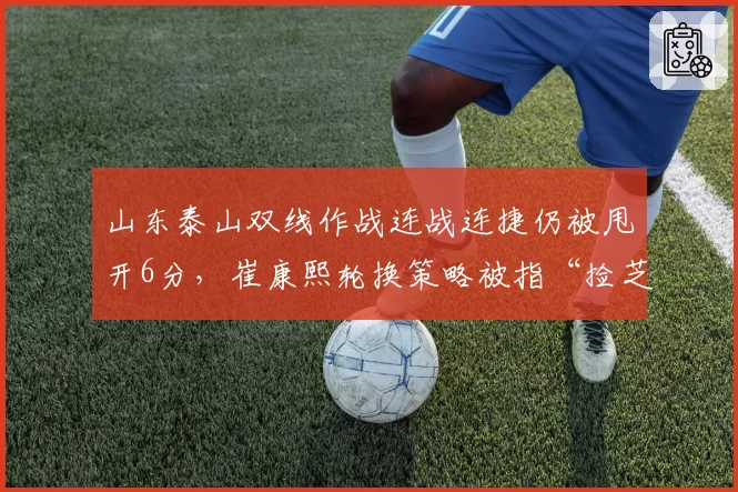 山东泰山双线作战连战连捷仍被甩开6分，崔康熙轮换策略被指“捡芝麻丢西瓜”