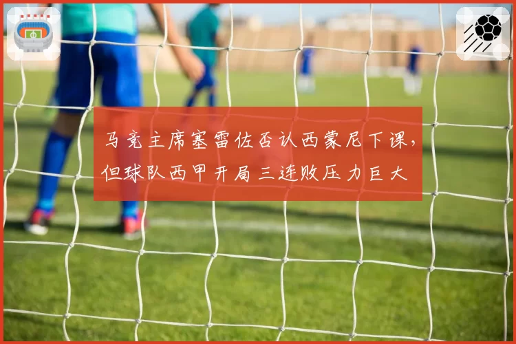 马竞主席塞雷佐否认西蒙尼下课，但球队西甲开局三连败压力巨大