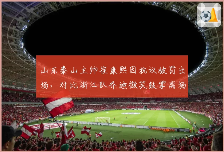 山东泰山主帅崔康熙因抗议被罚出场，对比浙江队乔迪微笑鼓掌离场，教练情商对比