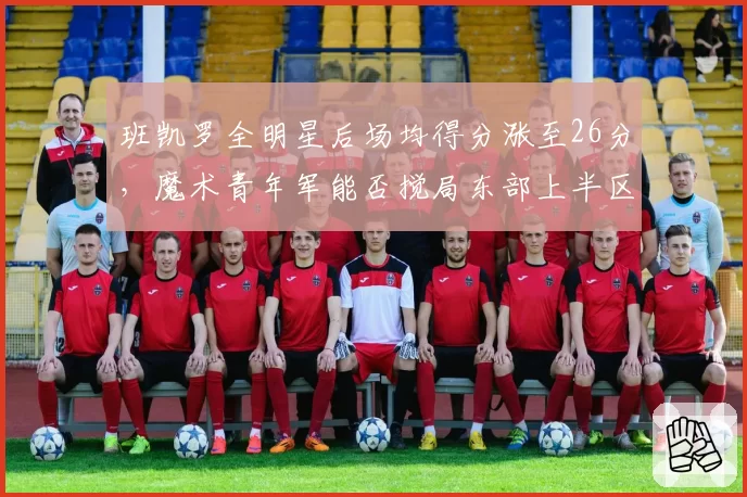 班凯罗全明星后场均得分涨至26分，魔术青年军能否搅局东部上半区？
