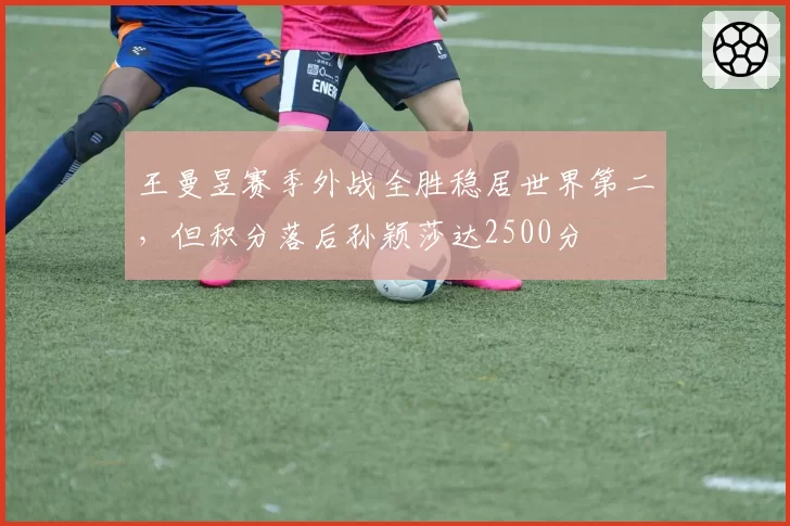 王曼昱赛季外战全胜稳居世界第二，但积分落后孙颖莎达2500分