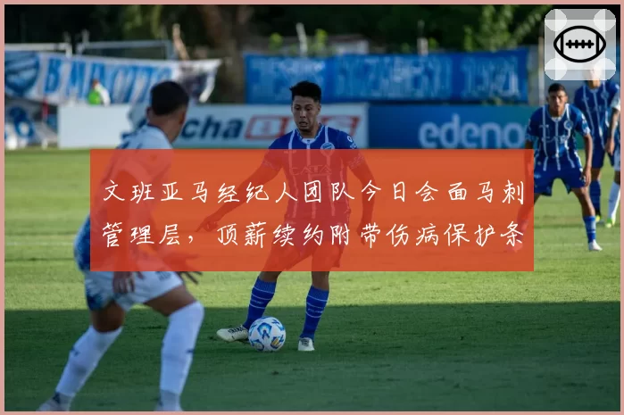 文班亚马经纪人团队今日会面马刺管理层，顶薪续约附带伤病保护条款成焦点分歧