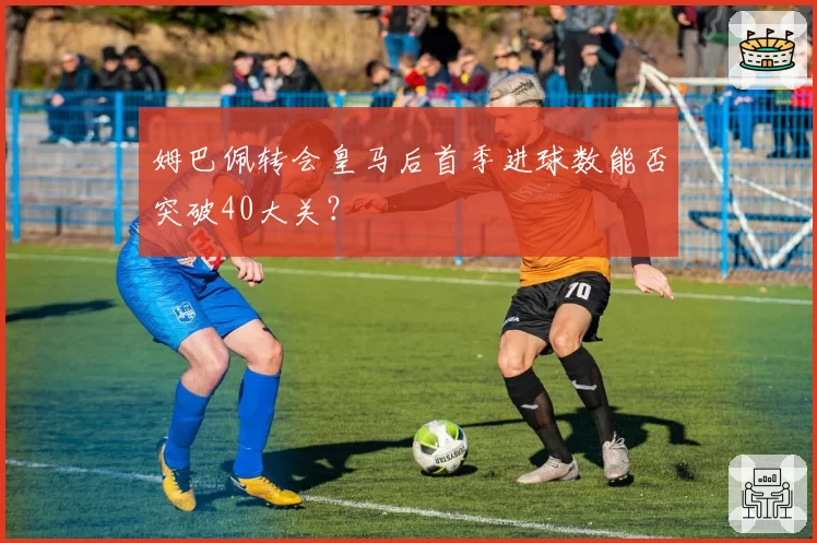 姆巴佩转会皇马后首季进球数能否突破40大关？