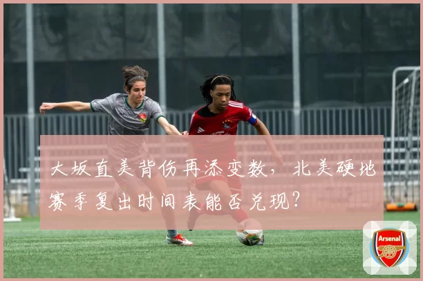 大坂直美背伤再添变数，北美硬地赛季复出时间表能否兑现？