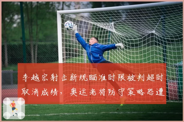 李越宏射击新规瞄准时限被判超时取消成绩，奥运老将防守策略恐遭全面针对