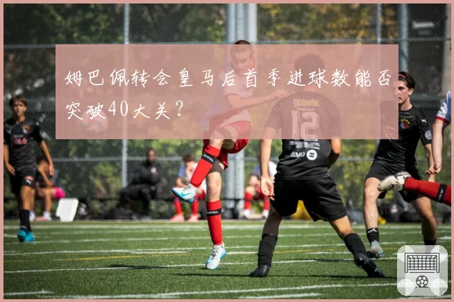 姆巴佩转会皇马后首季进球数能否突破40大关？