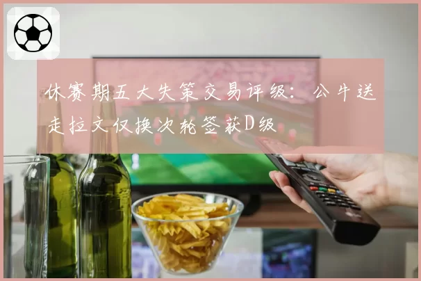 休赛期五大失策交易评级：公牛送走拉文仅换次轮签获D级