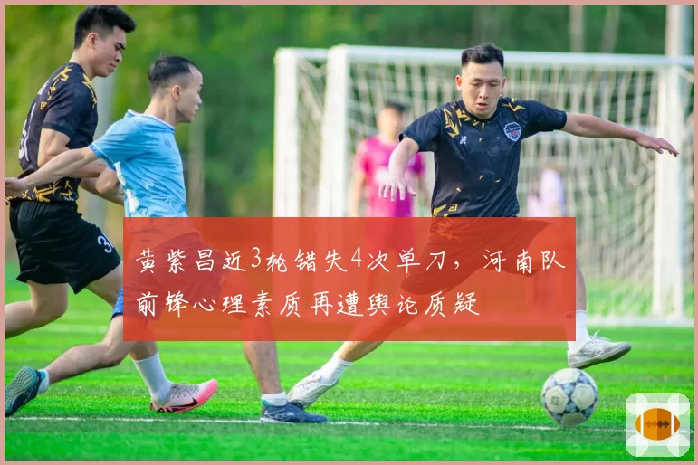黄紫昌近3轮错失4次单刀，河南队前锋心理素质再遭舆论质疑