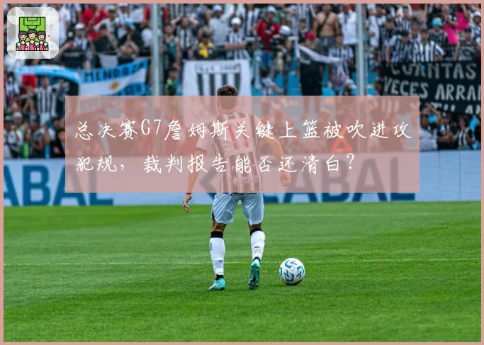 总决赛G7詹姆斯关键上篮被吹进攻犯规，裁判报告能否还清白？