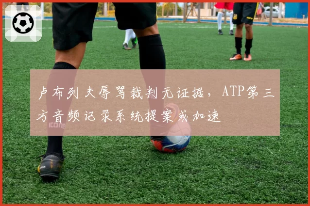 卢布列夫辱骂裁判无证据，ATP第三方音频记录系统提案或加速