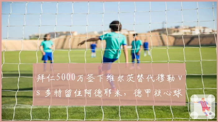 拜仁5000万签下维尔茨替代穆勒 vs 多特留住阿德耶米，德甲核心球员留存策略分化