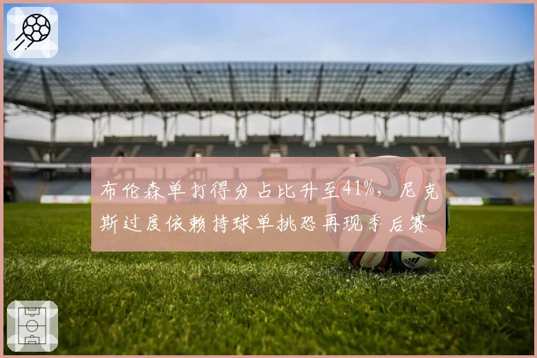 布伦森单打得分占比升至41%,尼克斯过度依赖持球单挑恐再现季后赛崩盘?