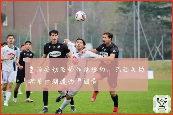 皇马安切洛蒂拒绝续约，巴西足协挖角计划遭西甲谴责