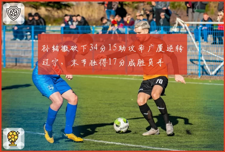 孙铭徽砍下34分15助攻率广厦逆转辽宁，末节独得17分成胜负手
