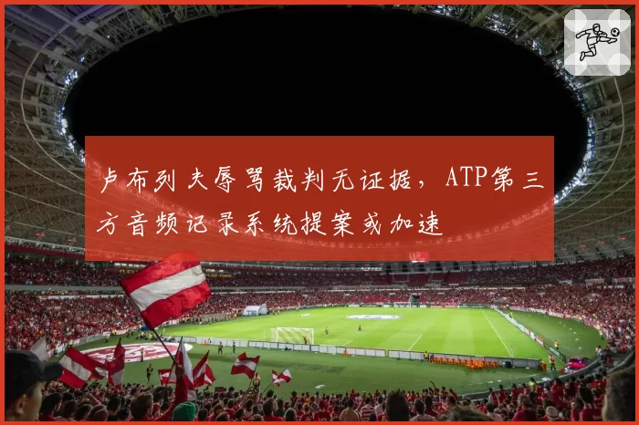 卢布列夫辱骂裁判无证据，ATP第三方音频记录系统提案或加速