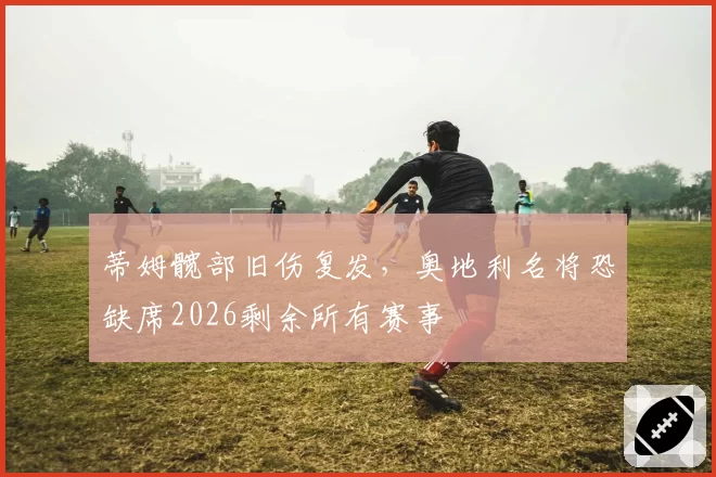 蒂姆髋部旧伤复发，奥地利名将恐缺席2026剩余所有赛事