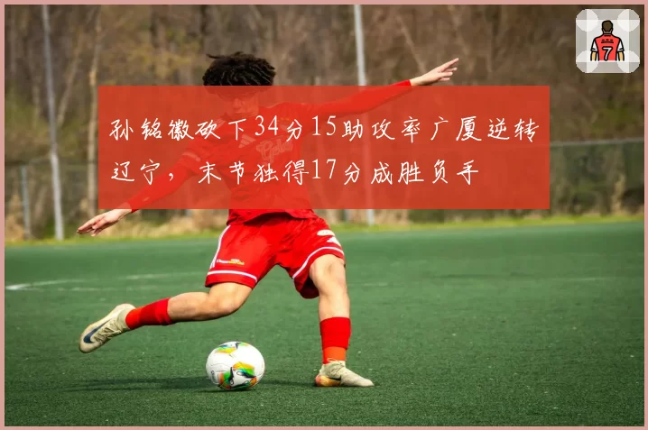 孙铭徽砍下34分15助攻率广厦逆转辽宁，末节独得17分成胜负手