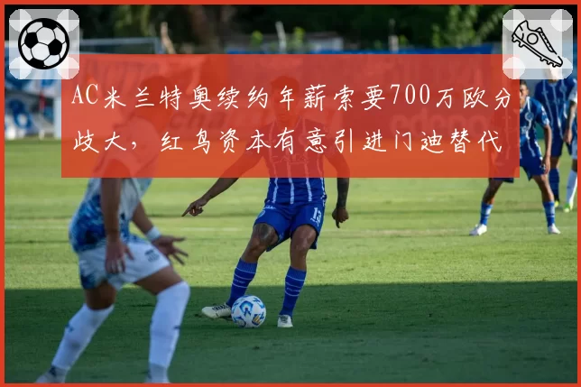AC米兰特奥续约年薪索要700万欧分歧大，红鸟资本有意引进门迪替代