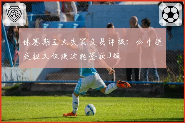 休赛期五大失策交易评级：公牛送走拉文仅换次轮签获D级
