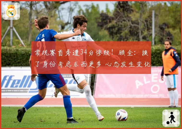 常规赛首秀遭34分惨败！顾全：换了身份考虑东西更多 心态发生变化