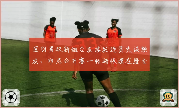 国羽男双新组合发接发连贯失误频发，印尼公开赛一轮游根源在磨合还是能力？